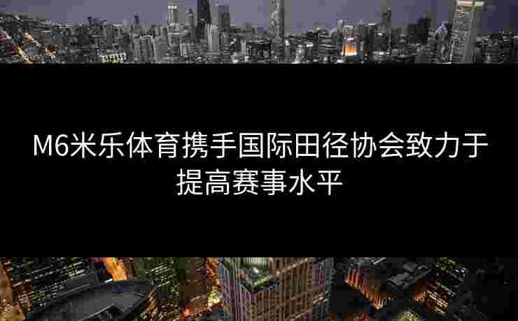 M6米乐体育携手国际田径协会致力于提高赛事水平