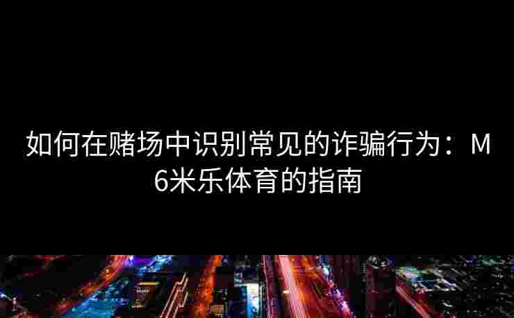 如何在赌场中识别常见的诈骗行为：M6米乐体育的指南