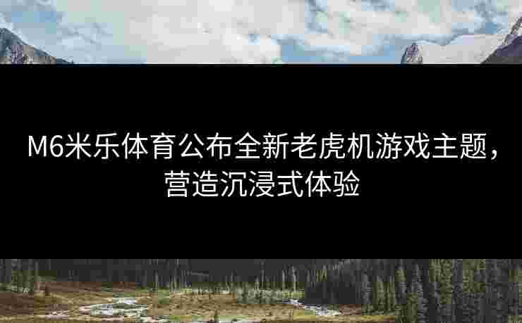 M6米乐体育公布全新老虎机游戏主题，营造沉浸式体验