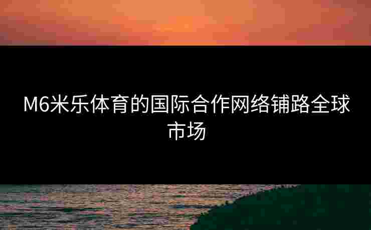 M6米乐体育的国际合作网络铺路全球市场