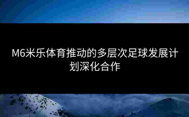 M6米乐体育推动的多层次足球发展计划深化合作