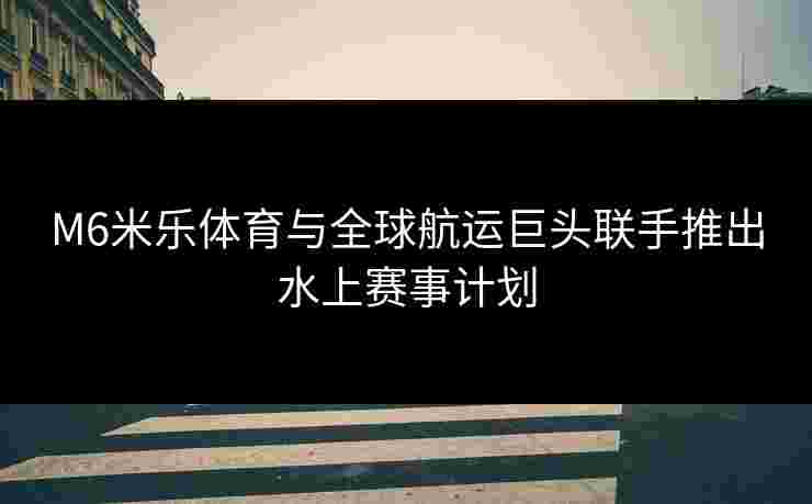 M6米乐体育与全球航运巨头联手推出水上赛事计划