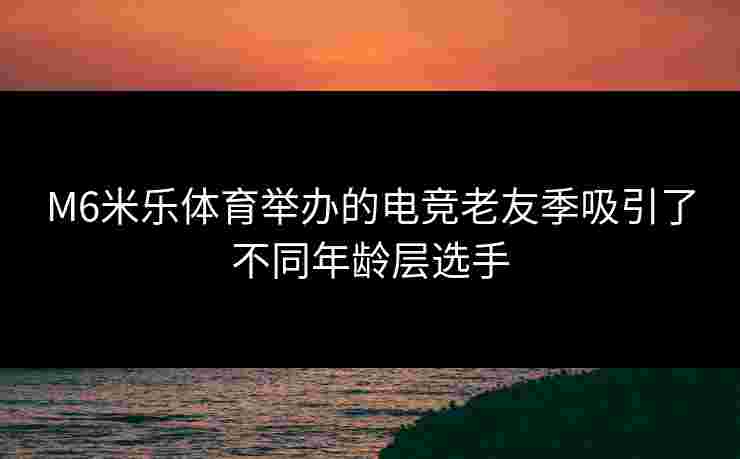 M6米乐体育举办的电竞老友季吸引了不同年龄层选手