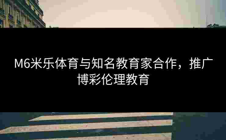 M6米乐体育与知名教育家合作，推广博彩伦理教育