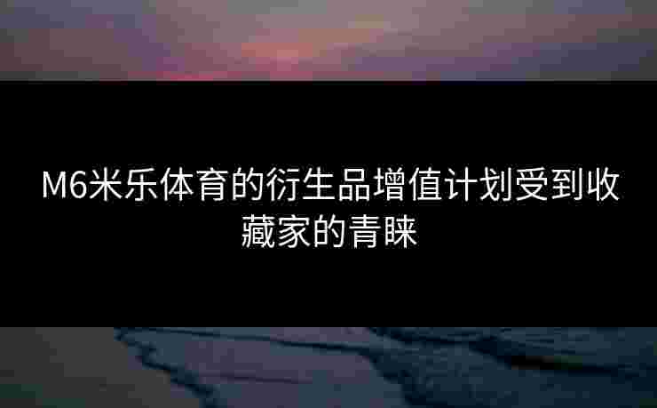 M6米乐体育的衍生品增值计划受到收藏家的青睐
