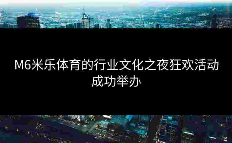 M6米乐体育的行业文化之夜狂欢活动成功举办