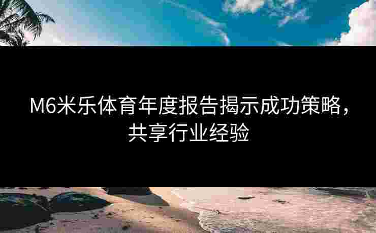M6米乐体育年度报告揭示成功策略，共享行业经验