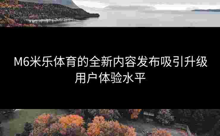 M6米乐体育的全新内容发布吸引升级用户体验水平