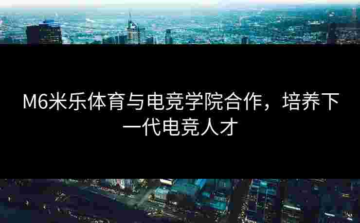 M6米乐体育与电竞学院合作，培养下一代电竞人才