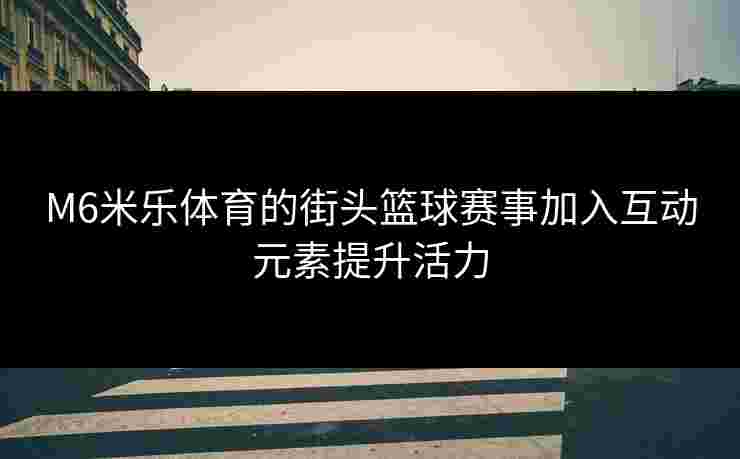 M6米乐体育的街头篮球赛事加入互动元素提升活力