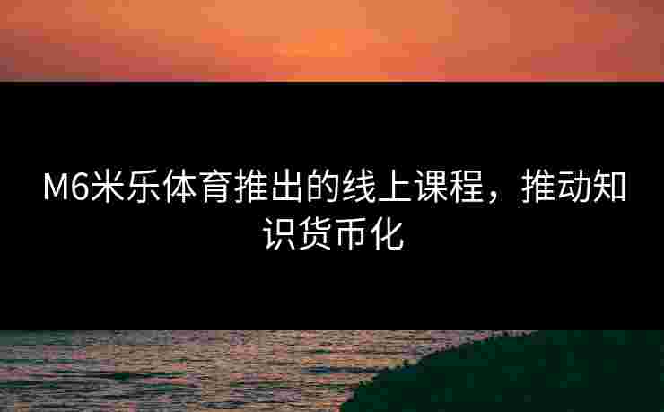 M6米乐体育推出的线上课程，推动知识货币化