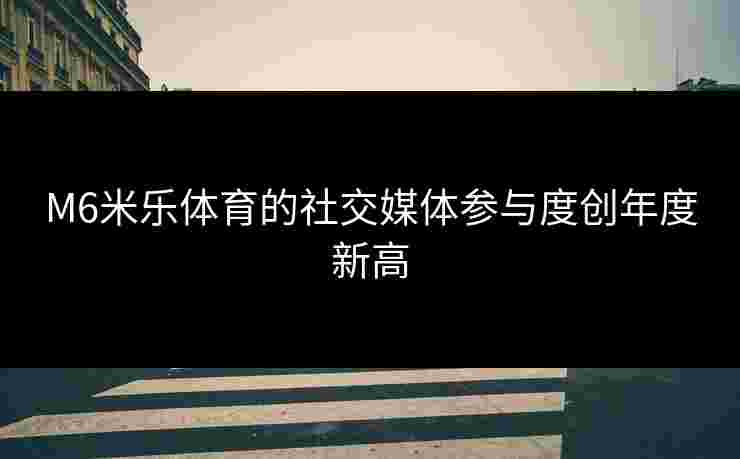 M6米乐体育的社交媒体参与度创年度新高