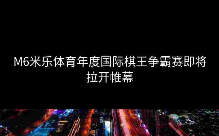 M6米乐体育年度国际棋王争霸赛即将拉开帷幕