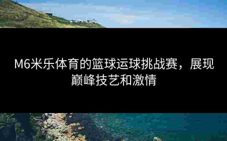 M6米乐体育的篮球运球挑战赛，展现巅峰技艺和激情