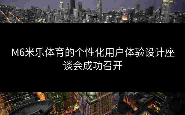M6米乐体育的个性化用户体验设计座谈会成功召开