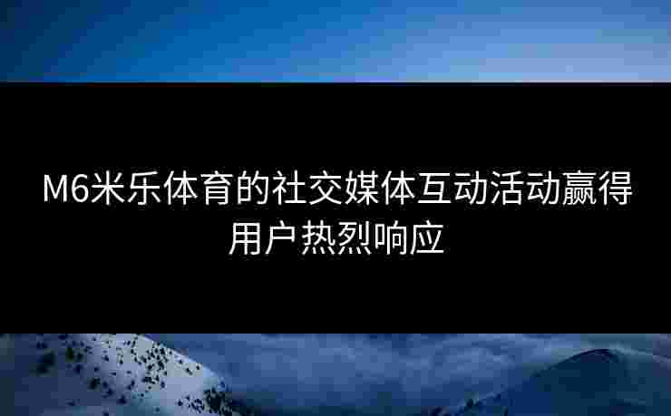 M6米乐体育的社交媒体互动活动赢得用户热烈响应