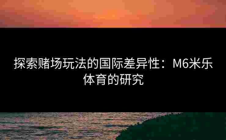 探索赌场玩法的国际差异性：M6米乐体育的研究