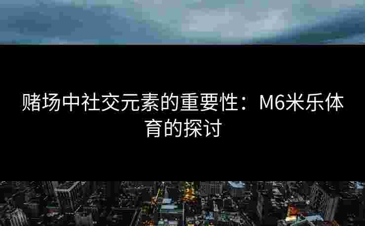 赌场中社交元素的重要性：M6米乐体育的探讨