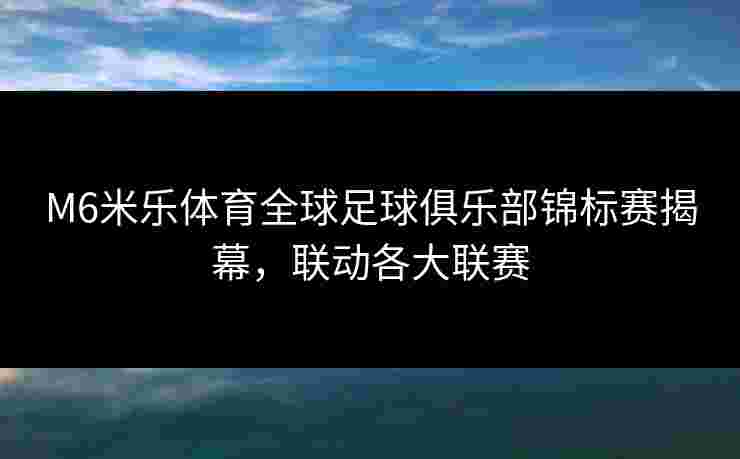 M6米乐体育全球足球俱乐部锦标赛揭幕，联动各大联赛