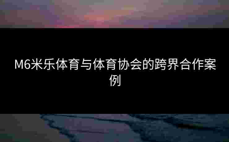 M6米乐体育与体育协会的跨界合作案例