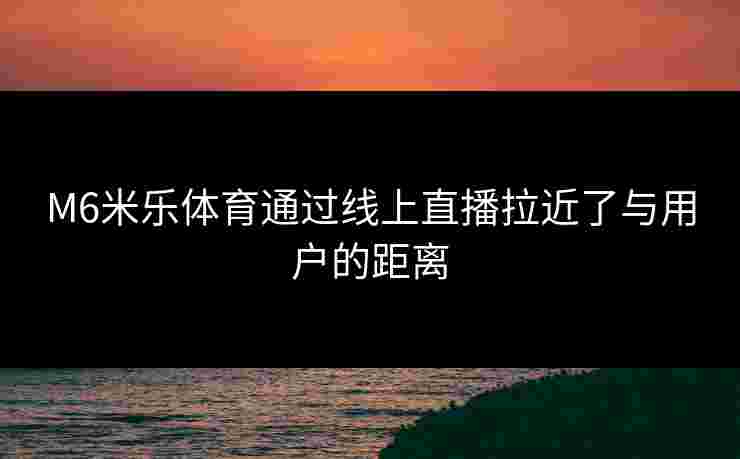 M6米乐体育通过线上直播拉近了与用户的距离