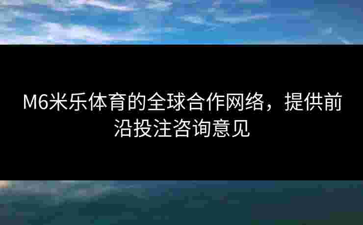 M6米乐体育的全球合作网络，提供前沿投注咨询意见