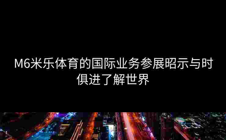 M6米乐体育的国际业务参展昭示与时俱进了解世界
