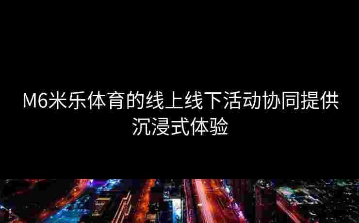 M6米乐体育的线上线下活动协同提供沉浸式体验