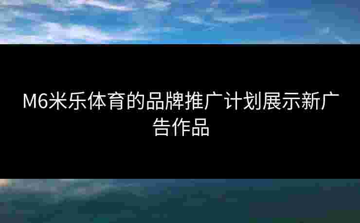 M6米乐体育的品牌推广计划展示新广告作品