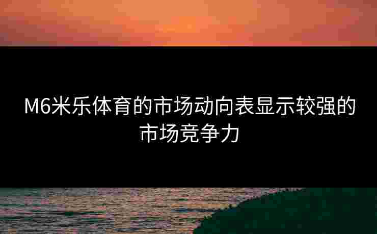 M6米乐体育的市场动向表显示较强的市场竞争力