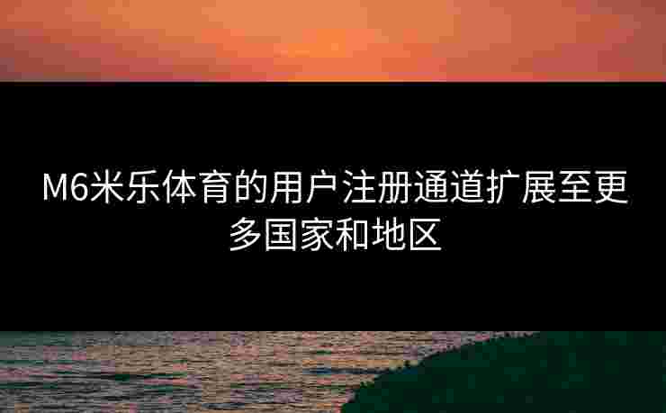 M6米乐体育的用户注册通道扩展至更多国家和地区