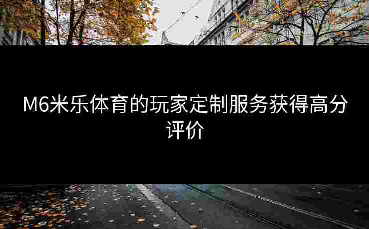 M6米乐体育的玩家定制服务获得高分评价