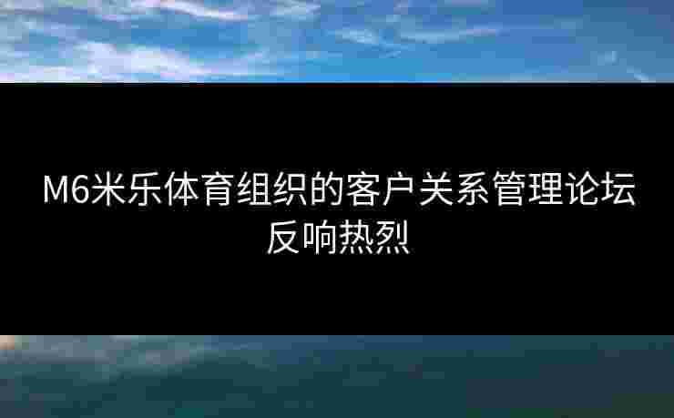 M6米乐体育组织的客户关系管理论坛反响热烈