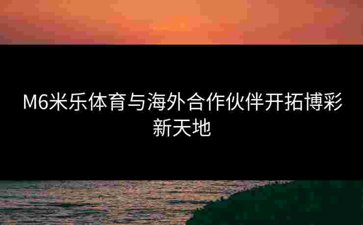 M6米乐体育与海外合作伙伴开拓博彩新天地