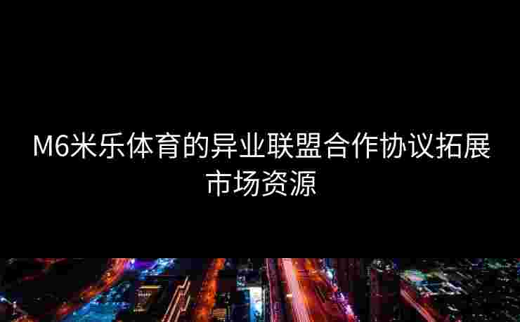 M6米乐体育的异业联盟合作协议拓展市场资源