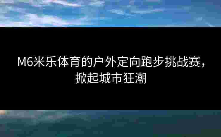 M6米乐体育的户外定向跑步挑战赛，掀起城市狂潮