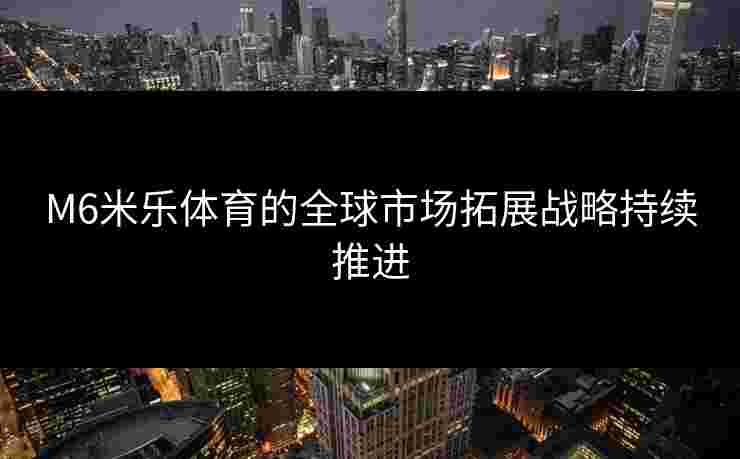 M6米乐体育的全球市场拓展战略持续推进