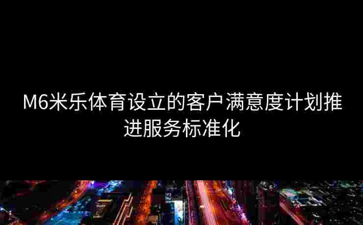 M6米乐体育设立的客户满意度计划推进服务标准化