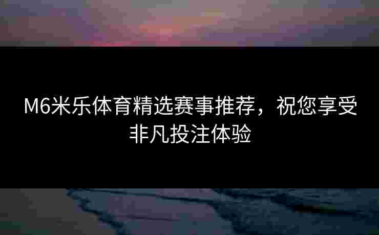 M6米乐体育精选赛事推荐，祝您享受非凡投注体验