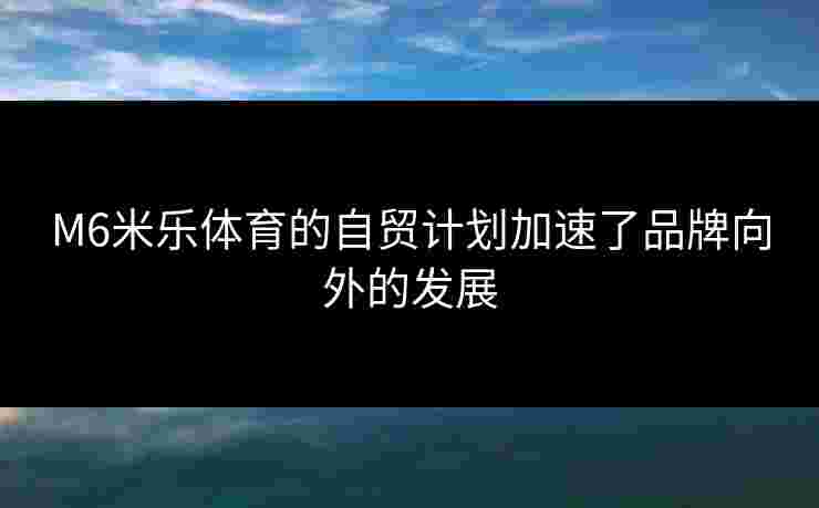 M6米乐体育的自贸计划加速了品牌向外的发展