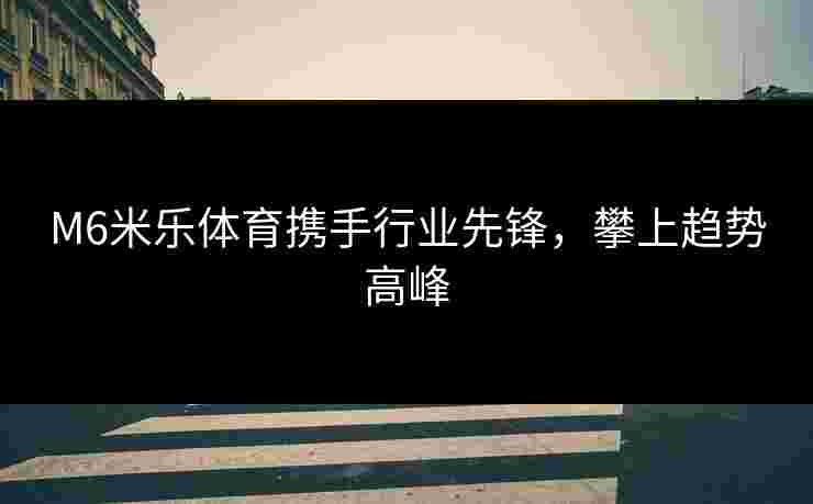 M6米乐体育携手行业先锋，攀上趋势高峰